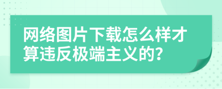 网络图片下载怎么样才算违反极端主义的？