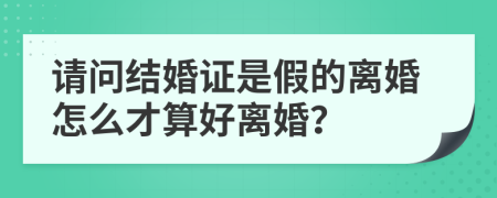 请问结婚证是假的离婚怎么才算好离婚？