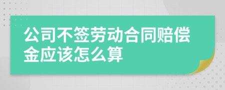 公司不签劳动合同赔偿金应该怎么算