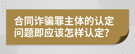 合同诈骗罪主体的认定问题即应该怎样认定？