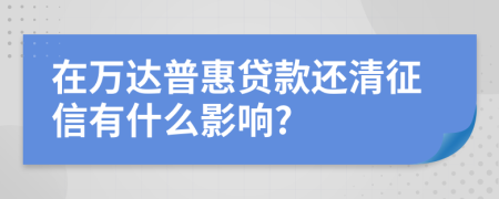在万达普惠贷款还清征信有什么影响?
