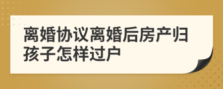 离婚协议离婚后房产归孩子怎样过户