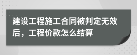 建设工程施工合同被判定无效后，工程价款怎么结算