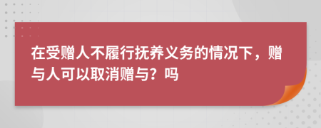 在受赠人不履行抚养义务的情况下，赠与人可以取消赠与？吗