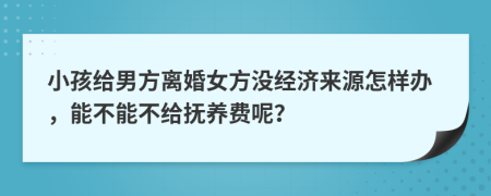 小孩给男方离婚女方没经济来源怎样办，能不能不给抚养费呢？