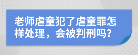 老师虐童犯了虐童罪怎样处理，会被判刑吗？