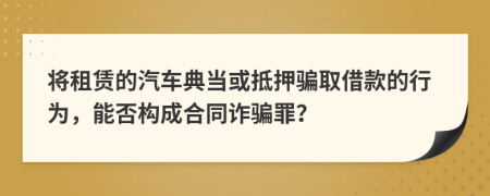 将租赁的汽车典当或抵押骗取借款的行为，能否构成合同诈骗罪？