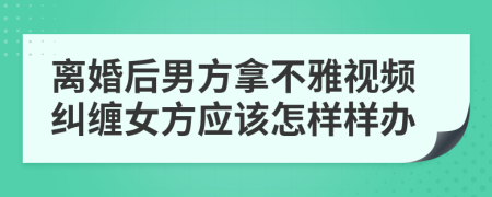 离婚后男方拿不雅视频纠缠女方应该怎样样办