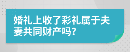 婚礼上收了彩礼属于夫妻共同财产吗？