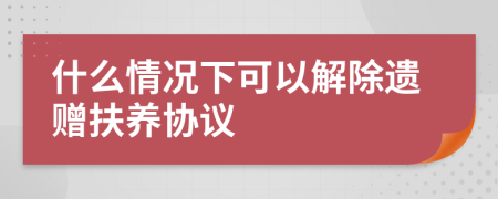 什么情况下可以解除遗赠扶养协议