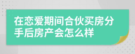 在恋爱期间合伙买房分手后房产会怎么样