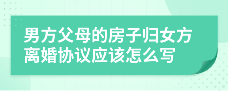 男方父母的房子归女方离婚协议应该怎么写