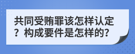 共同受贿罪该怎样认定？构成要件是怎样的？