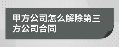 甲方公司怎么解除第三方公司合同