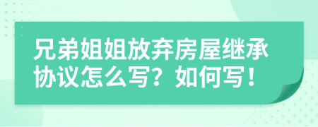 兄弟姐姐放弃房屋继承协议怎么写？如何写！