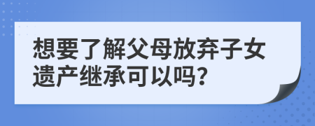 想要了解父母放弃子女遗产继承可以吗？