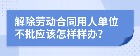 解除劳动合同用人单位不批应该怎样样办？