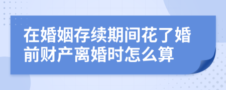 在婚姻存续期间花了婚前财产离婚时怎么算