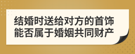 结婚时送给对方的首饰能否属于婚姻共同财产