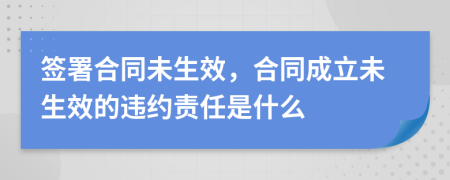 签署合同未生效，合同成立未生效的违约责任是什么