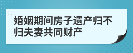 婚姻期间房子遗产归不归夫妻共同财产