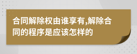 合同解除权由谁享有,解除合同的程序是应该怎样的