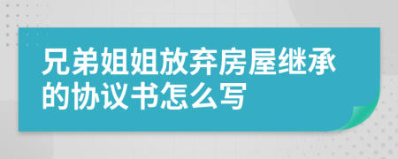 兄弟姐姐放弃房屋继承的协议书怎么写