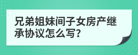 兄弟姐妹间子女房产继承协议怎么写？