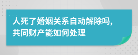 人死了婚姻关系自动解除吗,共同财产能如何处理