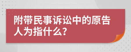 附带民事诉讼中的原告人为指什么？