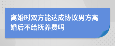 离婚时双方能达成协议男方离婚后不给抚养费吗