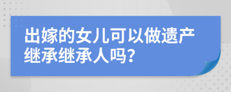 出嫁的女儿可以做遗产继承继承人吗？