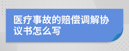 医疗事故的赔偿调解协议书怎么写