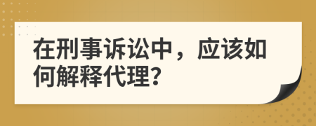 在刑事诉讼中，应该如何解释代理？