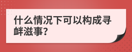 什么情况下可以构成寻衅滋事？