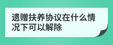 遗赠扶养协议在什么情况下可以解除