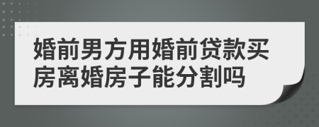 婚前男方用婚前贷款买房离婚房子能分割吗