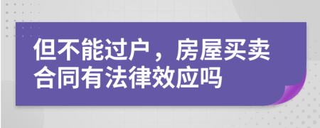 但不能过户，房屋买卖合同有法律效应吗