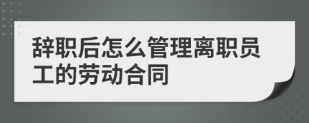 辞职后怎么管理离职员工的劳动合同