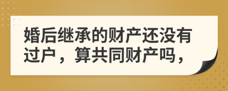 婚后继承的财产还没有过户，算共同财产吗，