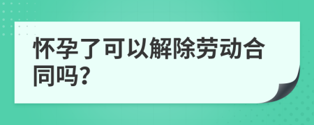 怀孕了可以解除劳动合同吗？