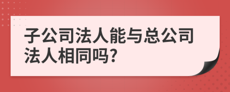 子公司法人能与总公司法人相同吗?