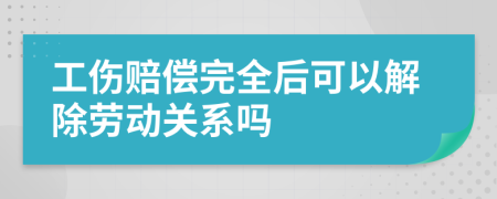 工伤赔偿完全后可以解除劳动关系吗