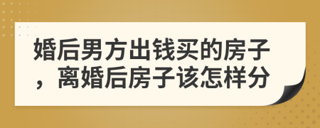 婚后男方出钱买的房子，离婚后房子该怎样分