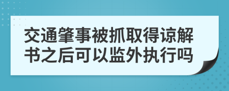 交通肇事被抓取得谅解书之后可以监外执行吗