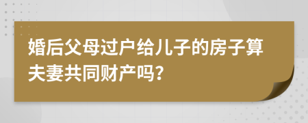 婚后父母过户给儿子的房子算夫妻共同财产吗？