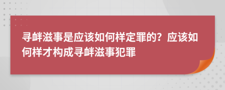寻衅滋事是应该如何样定罪的？应该如何样才构成寻衅滋事犯罪