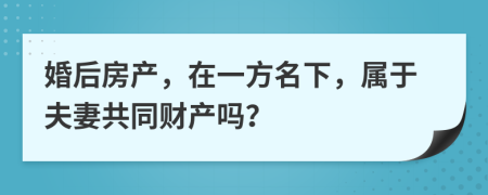 婚后房产，在一方名下，属于夫妻共同财产吗？