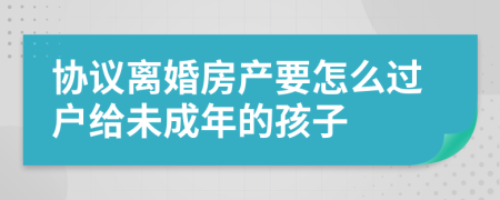 协议离婚房产要怎么过户给未成年的孩子