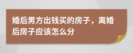 婚后男方出钱买的房子，离婚后房子应该怎么分